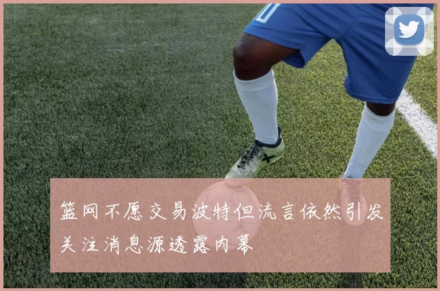 篮网不愿交易波特但流言依然引发关注消息源透露内幕