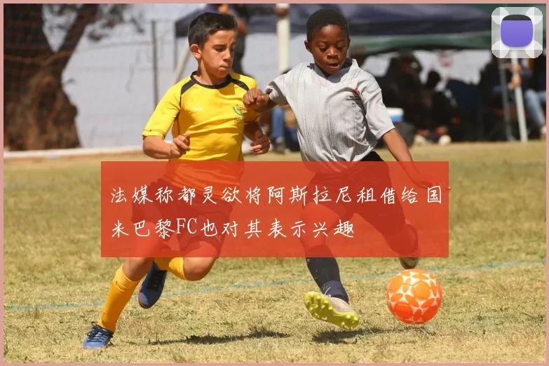 法媒称都灵欲将阿斯拉尼租借给国米巴黎FC也对其表示兴趣
