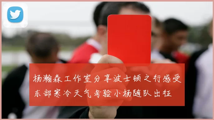 杨瀚森工作室分享波士顿之行感受东部寒冷天气考验小杨随队出征