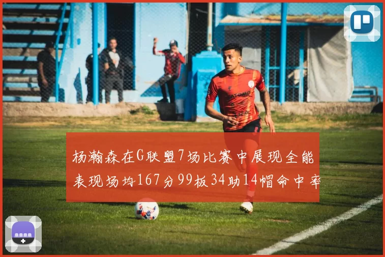 杨瀚森在G联盟7场比赛中展现全能表现场均167分99板34助14帽命中率超五成