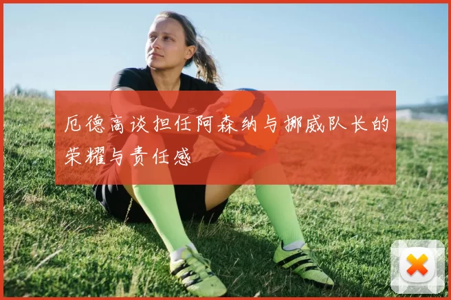 厄德高谈担任阿森纳与挪威队长的荣耀与责任感