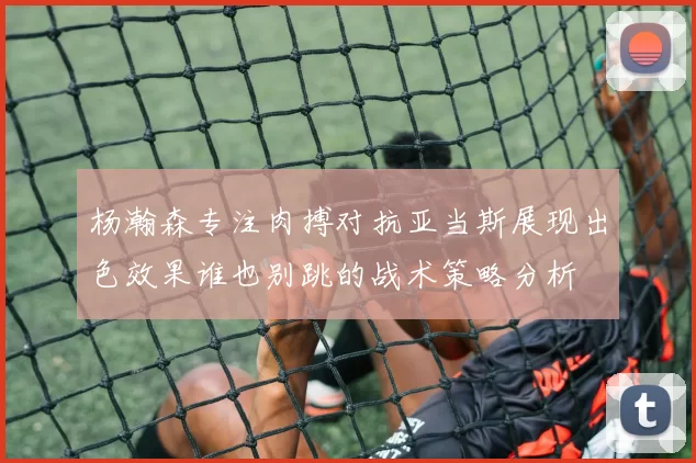 杨瀚森专注肉搏对抗亚当斯展现出色效果谁也别跳的战术策略分析