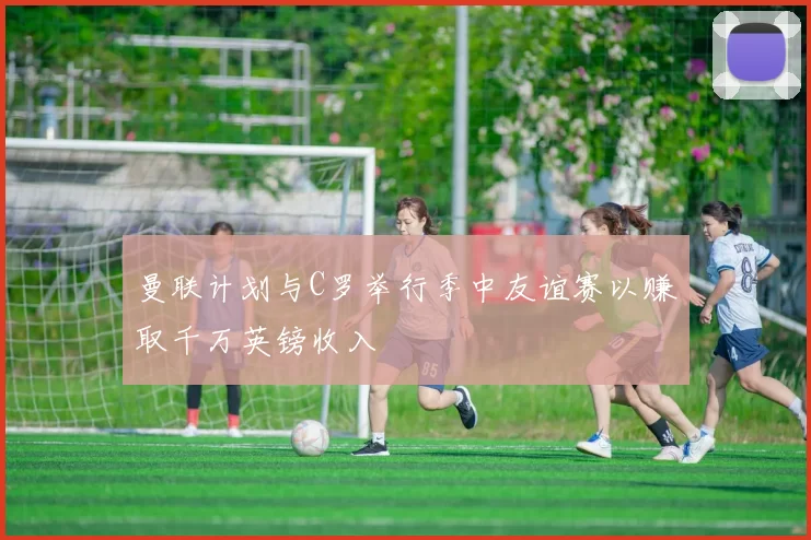 曼联计划与C罗举行季中友谊赛以赚取千万英镑收入